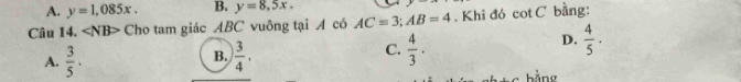 A. y=1,085x. B. y=8,5x. 
Câu 14. ∠ NB> Cho tam giác ABC vuông tại A có AC=3; AB=4. Khi đó cot C bằng:
B.
A.  3/5 ·  3/4 .
C.  4/3 ·
D.  4/5 .
bằng