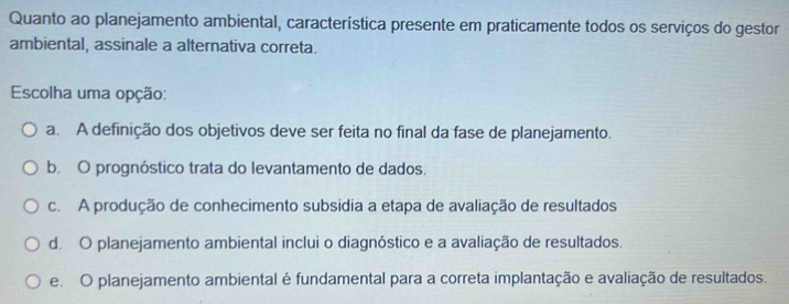 Quanto ao planejamento ambiental, característica presente em praticamente todos os serviços do gestor
ambiental, assinale a alternativa correta.
Escolha uma opção:
a. A definição dos objetivos deve ser feita no final da fase de planejamento.
b. O prognóstico trata do levantamento de dados.
c. A produção de conhecimento subsidia a etapa de avaliação de resultados
d. O planejamento ambiental inclui o diagnóstico e a avaliação de resultados.
e. O planejamento ambiental é fundamental para a correta implantação e avaliação de resultados.