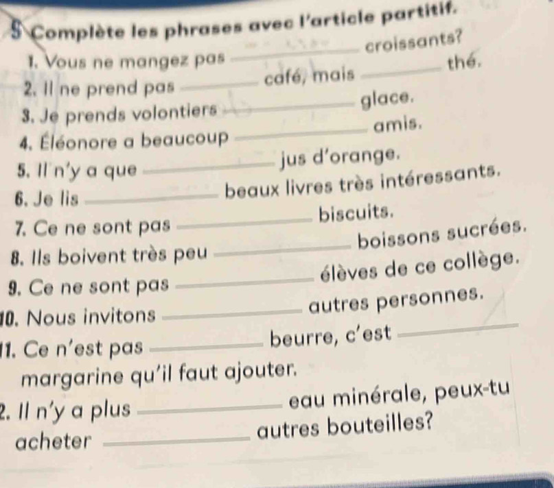 Complète les phrases avec l'article partitif. 
_croissants? 
1. Vous ne mangez pas 
2. Il ne prend pas _café, mais _thé. 
_glace. 
3. Je prends volontiers 
_amis. 
4. Éléonore a beaucoup 
5. Il n'y a que 
_jus d’orange. 
6. Je lis 
_beaux livres très intéressants. 
7. Ce ne sont pas _biscuits. 
_boissons sucrées. 
8. Ils boivent très peu 
_élèves de ce collège. 
9. Ce ne sont pas 
0. Nous invitons 
_autres personnes. 
11. Ce n'est pas _beurre, c'est 
_ 
margarine qu'il faut ajouter. 
2. Il n'y a plus _eau minérale, peux-tu 
acheter _autres bouteilles?