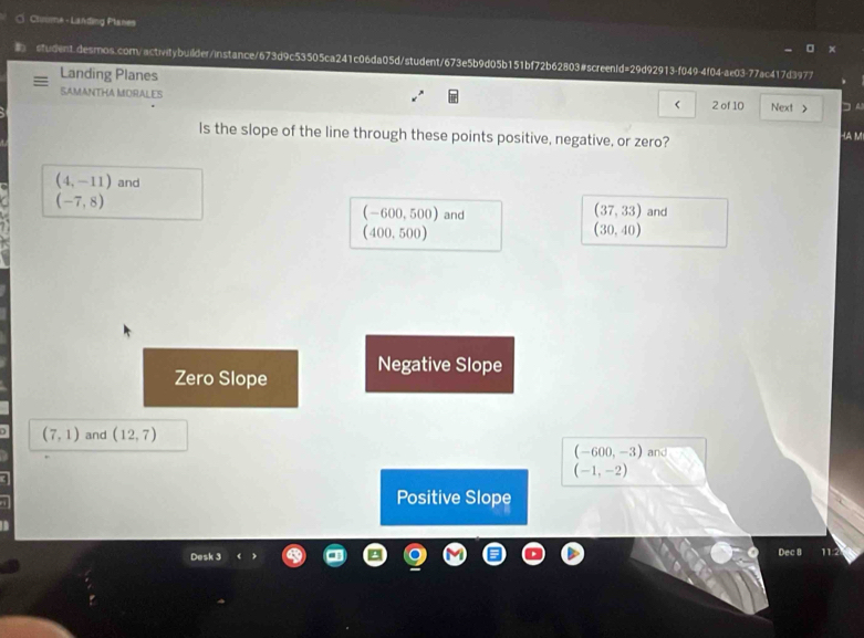 Chmme - Landing Planes
student.desmos.com/activitybuilder/instance/673d9c53505ca241c06da05d/student/673e5b9d05b151bf72b62803#screenId=29d92913-f049-4f04-ae03-77ac417d3977
Landing Planes
SAMANTHA MORALES
< 2 of 10 Next > □ A
Is the slope of the line through these points positive, negative, or zero?
HA M
(4,-11) and
(-7,8)
(37,33)
(-600,500) and and
(400,500)
(30,40)
Zero Slope Negative Slope
(7,1) and (12,7)
(-600,-3) and
(-1,-2)
Positive Slope
Desk 3
Dec 8 11