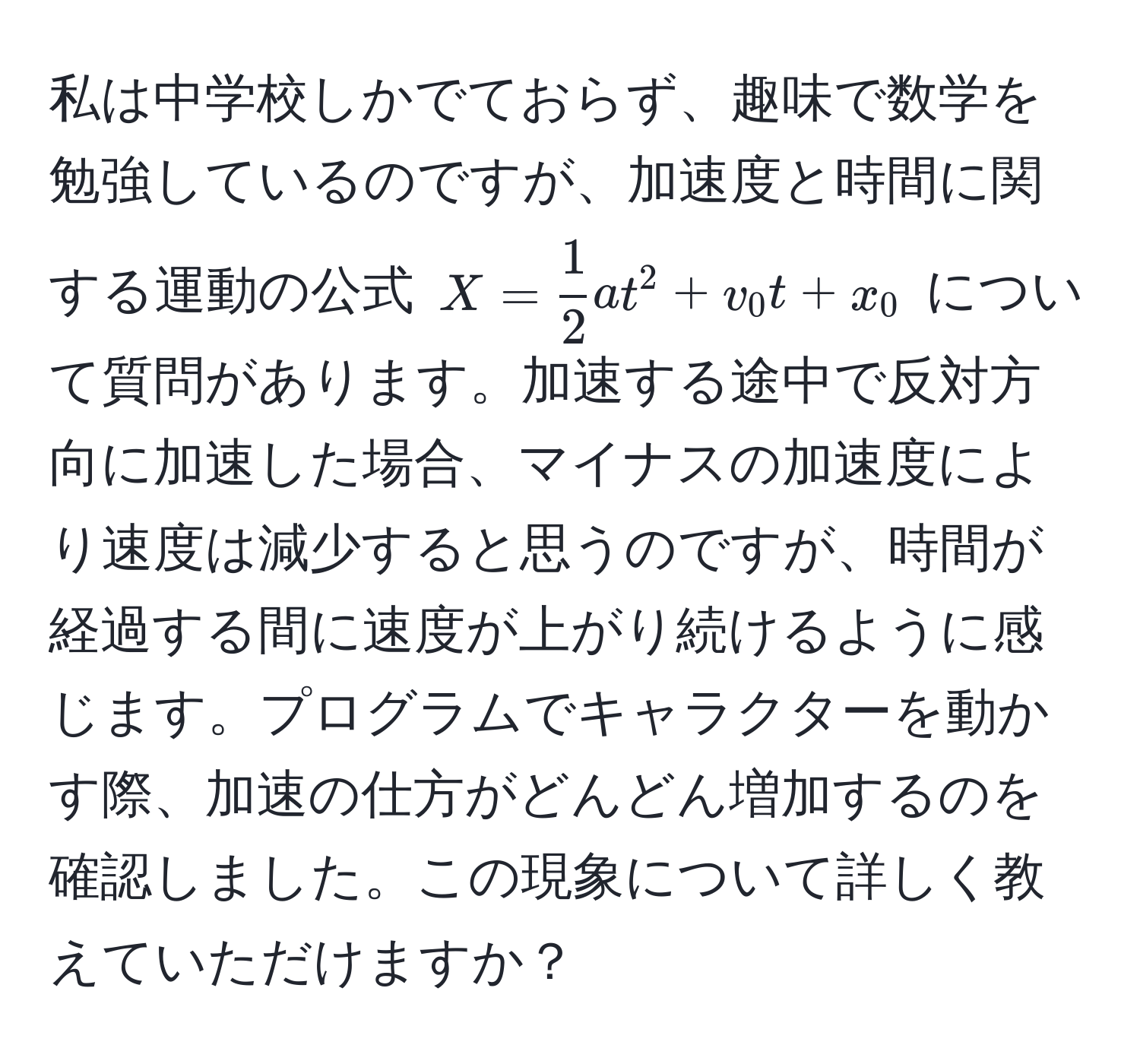 私は中学校しかでておらず、趣味で数学を勉強しているのですが、加速度と時間に関する運動の公式 $X =  1/2  a t^2 + v_0 t + x_0$ について質問があります。加速する途中で反対方向に加速した場合、マイナスの加速度により速度は減少すると思うのですが、時間が経過する間に速度が上がり続けるように感じます。プログラムでキャラクターを動かす際、加速の仕方がどんどん増加するのを確認しました。この現象について詳しく教えていただけますか？