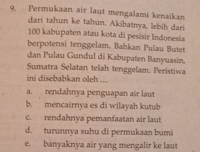 Permukaan air laut mengalami kenaikan
dari tahun ke tahun. Akibatnya, lebih dari
100 kabupaten atau kota di pesisir Indonesia
berpotensi tenggelam. Bahkan Pulau Butet
dan Pulau Gundul di Kabupaten Banyuasin,
Sumatra Selatan telah tenggelam. Peristiwa
ini disebabkan oleh ....
a. rendahnya penguapan air laut
b. mencairnya es di wilayah kutub
c. rendahnya pemanfaatan air laut
d. turunnya suhu di permukaan bumi
e. banyaknya air yang mengalir ke laut