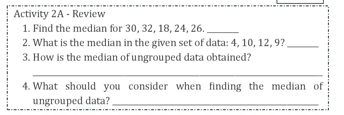 Activity 2A - Review 
1. Find the median for 30, 32, 18, 24, 26._ 
2. What is the median in the given set of data: 4, 10, 12, 9?_ 
3. How is the median of ungrouped data obtained? 
_ 
4. What should you consider when finding the median of 
ungrouped data?_