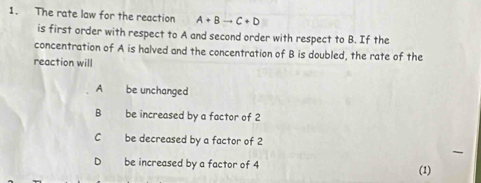 The rate law for the reaction A+Bto C+D
is first order with respect to A and second order with respect to B. If the
concentration of A is halved and the concentration of B is doubled, the rate of the
reaction will
A be unchanged
B be increased by a factor of 2
C be decreased by a factor of 2
D be increased by a factor of 4
(1)