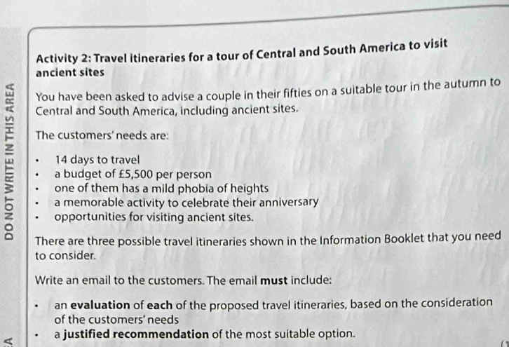 Activity 2: Travel itineraries for a tour of Central and South America to visit 
ancient sites 
You have been asked to advise a couple in their fifties on a suitable tour in the autumn to 
Central and South America, including ancient sites. 
The customers' needs are:
14 days to travel 
a budget of £5,500 per person 
one of them has a mild phobia of heights 
a memorable activity to celebrate their anniversary 
opportunities for visiting ancient sites. 
There are three possible travel itineraries shown in the Information Booklet that you need 
to consider. 
Write an email to the customers. The email must include: 
an evaluation of each of the proposed travel itineraries, based on the consideration 
of the customers' needs 
< a justified recommendation of the most suitable option.