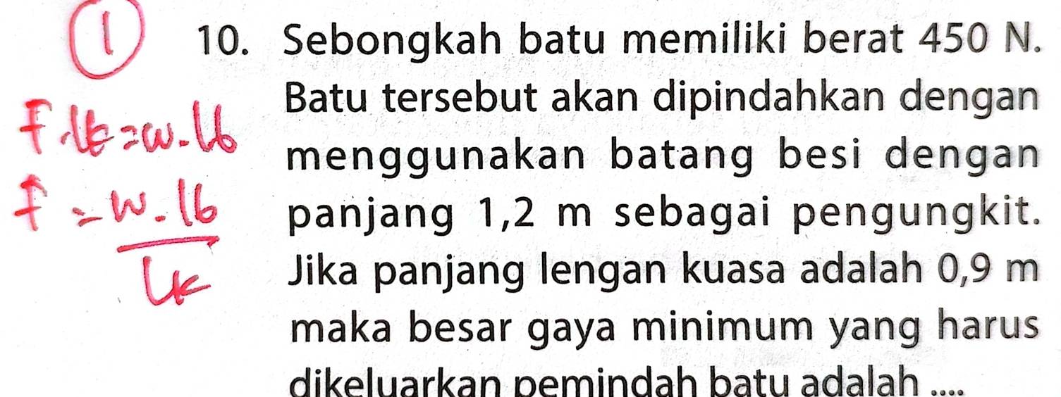 Sebongkah batu memiliki berat 450 N. 
Batu tersebut akan dipindahkan dengan 
menggunakan batang besi dengan 
panjang 1,2 m sebagai pengungkit. 
Jika panjang lengan kuasa adalah 0,9 m
maka besar gaya minimum yang harus 
dikeluarkan pemindah batu adalah ....