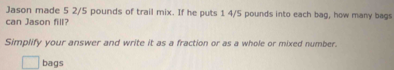 Jason made 5 2/5 pounds of trail mix. If he puts 1 4/5 pounds into each bag, how many bags 
can Jason fill? 
Simplify your answer and write it as a fraction or as a whole or mixed number. 
bags