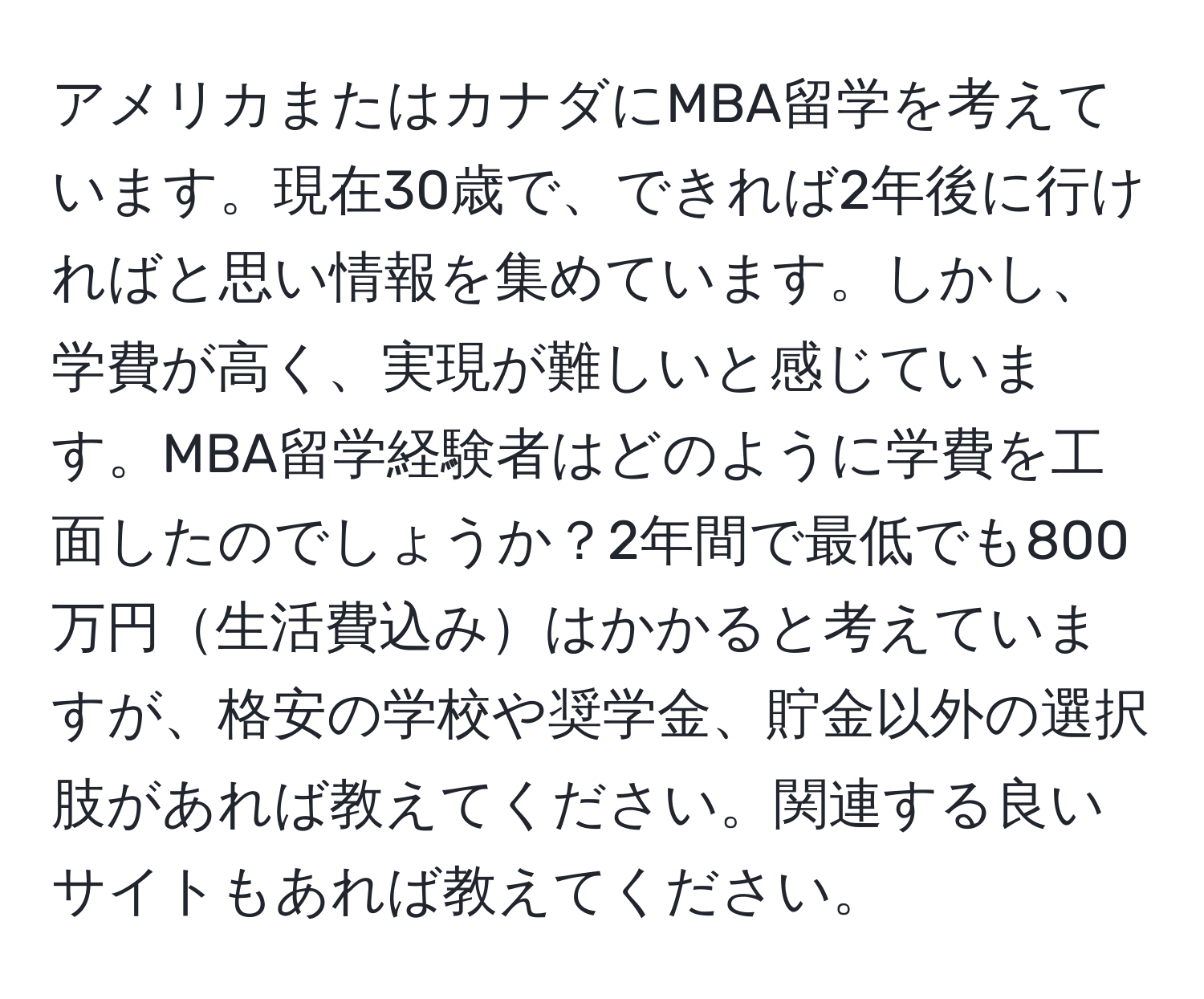 アメリカまたはカナダにMBA留学を考えています。現在30歳で、できれば2年後に行ければと思い情報を集めています。しかし、学費が高く、実現が難しいと感じています。MBA留学経験者はどのように学費を工面したのでしょうか？2年間で最低でも800万円生活費込みはかかると考えていますが、格安の学校や奨学金、貯金以外の選択肢があれば教えてください。関連する良いサイトもあれば教えてください。