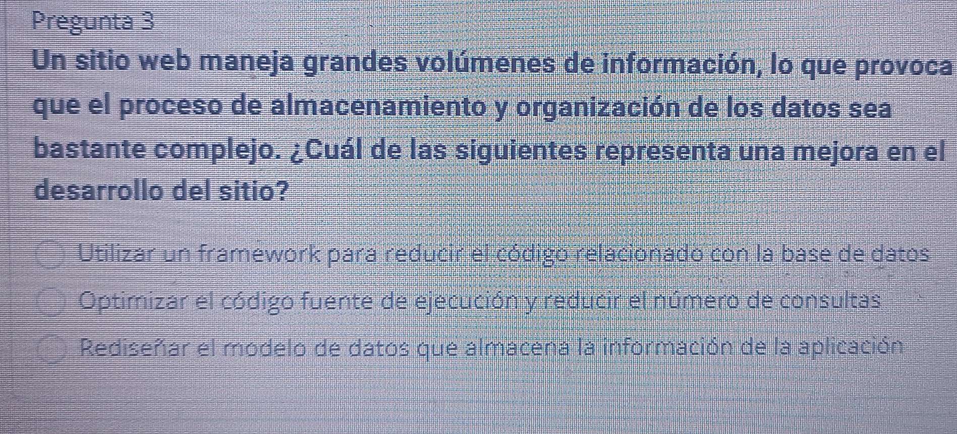 Pregunta 3
Un sitio web maneja grandes volúmenes de información, lo que provoca
que el proceso de almacenamiento y organización de los datos sea
bastante complejo. ¿Cuál de las siguientes representa una mejora en el
desarrollo del sitio?
Utilizar un framework para reducir el código relacionado con la base de datos
Optimizar el código fuente de ejecución y reducir el número de consultas
Rediseñar el modelo de datos que almacena la información de la aplicación