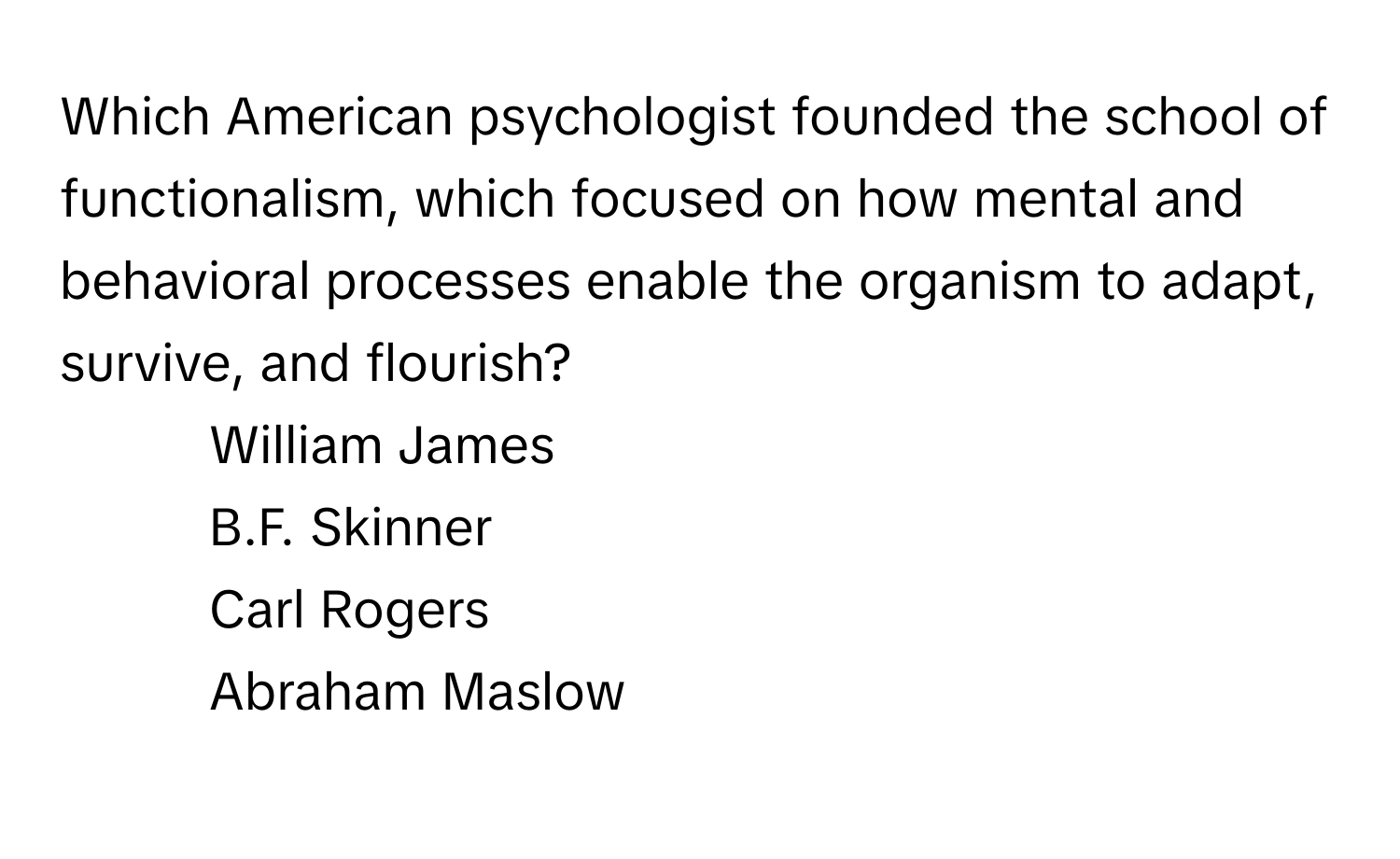 Which American psychologist founded the school of functionalism, which focused on how mental and behavioral processes enable the organism to adapt, survive, and flourish? 
1. William James 
2. B.F. Skinner 
3. Carl Rogers 
4. Abraham Maslow