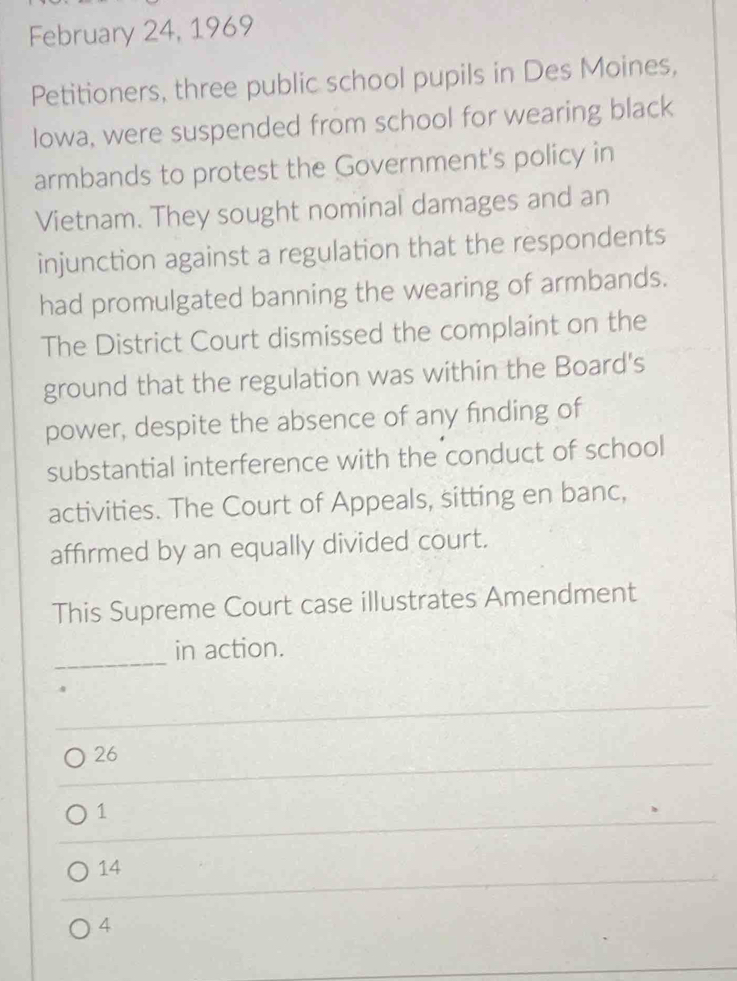 February 24, 1969
Petitioners, three public school pupils in Des Moines,
Iowa, were suspended from school for wearing black
armbands to protest the Government's policy in
Vietnam. They sought nominal damages and an
injunction against a regulation that the respondents
had promulgated banning the wearing of armbands.
The District Court dismissed the complaint on the
ground that the regulation was within the Board's
power, despite the absence of any finding of
substantial interference with the conduct of school
activities. The Court of Appeals, sitting en banc,
affirmed by an equally divided court.
This Supreme Court case illustrates Amendment
_
in action.
26
1
14
4