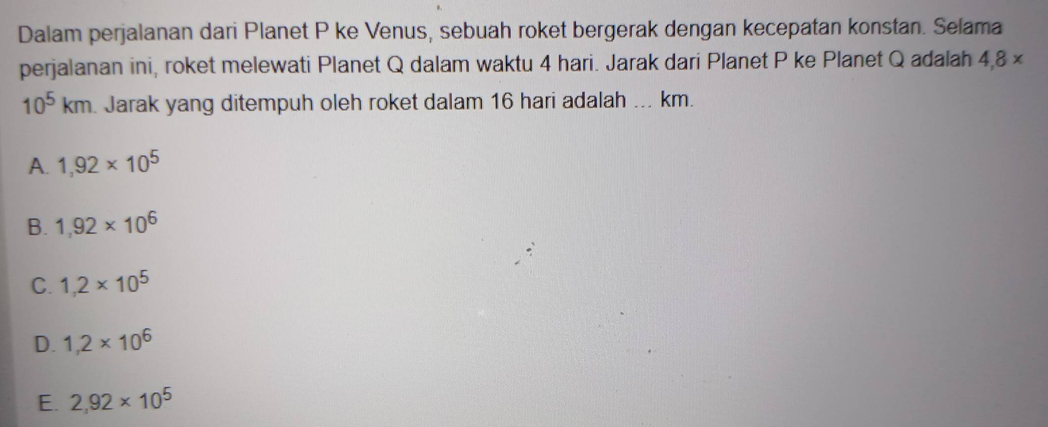 Dalam perjalanan dari Planet P ke Venus, sebuah roket bergerak dengan kecepatan konstan. Selama
perjalanan ini, roket melewati Planet Q dalam waktu 4 hari. Jarak dari Planet P ke Planet Q adalah 4,8 ×
10^5km. Jarak yang ditempuh oleh roket dalam 16 hari adalah ... km.
A. 1,92* 10^5
B. 1,92* 10^6
C. 1,2* 10^5
D. 1,2* 10^6
E. 2,92* 10^5