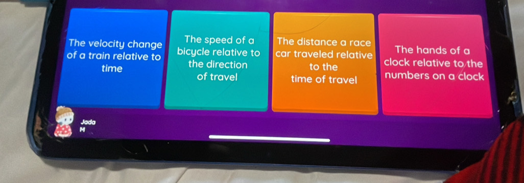 The velocity change The speed of a The distance a race The hands of a 
of a train relative to bicycle relative to car traveled relative clock relative to the 
the direction 
time to the numbers on a clock 
of travel time of travel 
Jada 
M