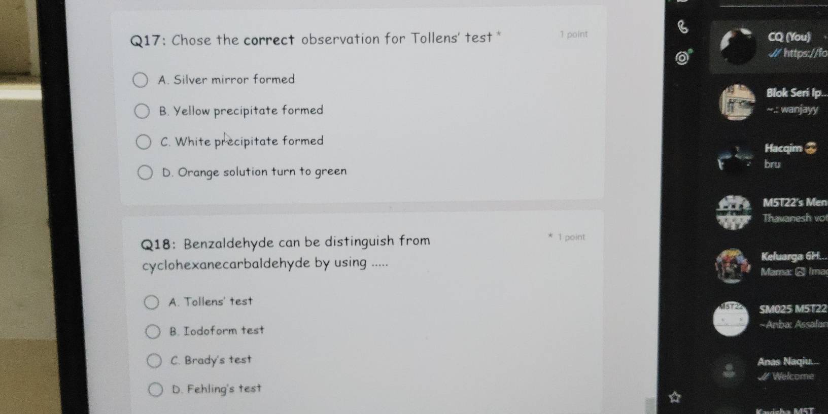 Chose the correct observation for Tollens' test * 1 point CQ (You)
W https://fo
A. Silver mirror formed
Blok Seri Ip..
B. Yellow precipitate formed ~-.: wanjayy
C. White precipitate formed
Hacqim 3
bru
D. Orange solution turn to green
M5T22's Men
Thavanesh vo
Q18: Benzaldehyde can be distinguish from
1 point
cyclohexanecarbaldehyde by using .....
Keluarga 6H..
Mama: ♂ Ima
A. Tollens' test
SM025 M5T22
B. Iodoform test ~Anba: Assalan
C. Brady's test Anas Naqiu....
Welcome
D. Fehling's test
Kavisha M5T