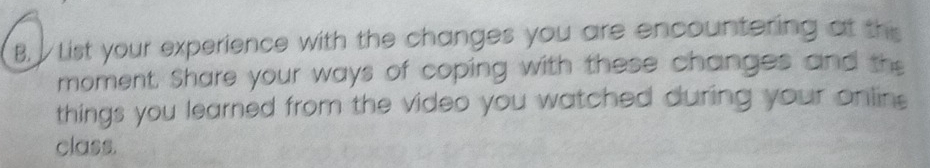 List your experience with the changes you are encountering at this 
moment. Share your ways of coping with these changes and the 
things you learned from the video you watched during your onlins 
class.