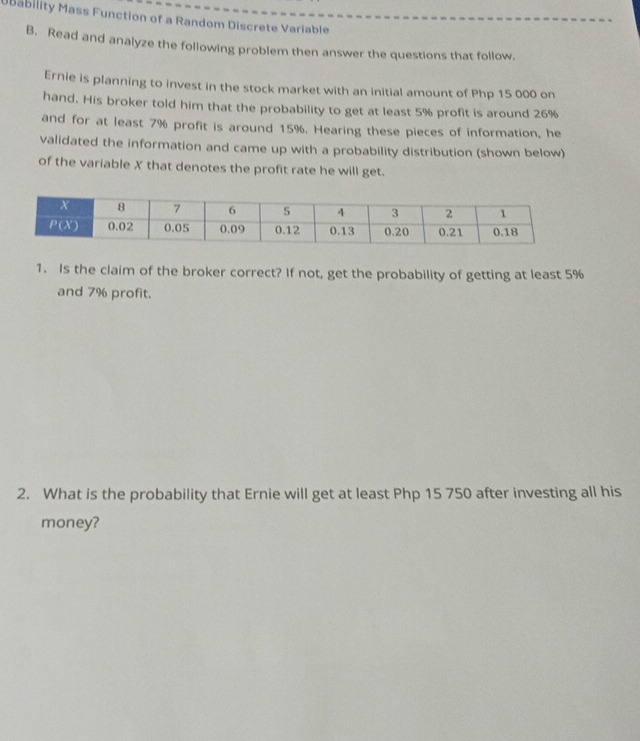 ubability Mass Function of a Random Discrete Variable 
B. Read and analyze the following problem then answer the questions that follow. 
Ernie is planning to invest in the stock market with an initial amount of Php 15 000 on 
hand. His broker told him that the probability to get at least 5% profit is around 26%
and for at least 7% profit is around 15%. Hearing these pieces of information, he 
validated the information and came up with a probability distribution (shown below) 
of the variable X that denotes the profit rate he will get. 
1. Is the claim of the broker correct? If not, get the probability of getting at least 5%
and 7% profit. 
2. What is the probability that Ernie will get at least Php 15 750 after investing all his 
money?