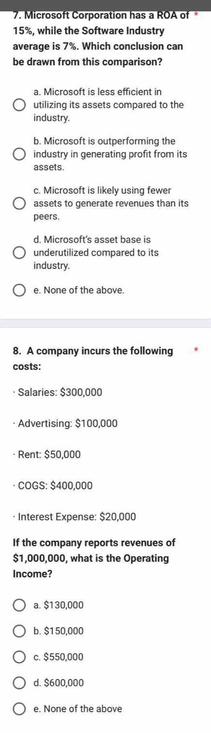 Microsoft Corporation has a ROA of *
15%, while the Software Industry
average is 7° %. Which conclusion can
be drawn from this comparison?
a. Microsoft is less efficient in
utilizing its assets compared to the
industry.
b. Microsoft is outperforming the
industry in generating profit from its
assets.
c. Microsoft is likely using fewer
assets to generate revenues than its
peers.
d. Microsoft's asset base is
underutilized compared to its
industry.
e. None of the above.
8. A company incurs the following
costs:
Salaries: $300,000
Advertising: $100,000
Rent: $50,000
COGS: $400,000
· Interest Expense: $20,000
If the company reports revenues of
$1,000,000, what is the Operating
Income?
a. $130,000
b. $1 50,000
c. $550,000
d. $600,000
e. None of the above