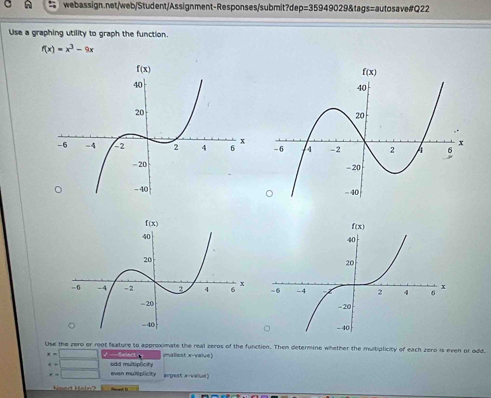 p=359490298tag s=autosave#Q22
Use a graphing utility to graph the function.
f(x)=x^3-9x
Use the zero or root feature to approximate the real zeros of the function. Then determine whether the multiplicity of each zero is even or odd.
x=□ √ —Seiect mailest x-value)
x=□ odd multiplicity
x=□ even multiplicity argest x-value)
Nsed Halo?