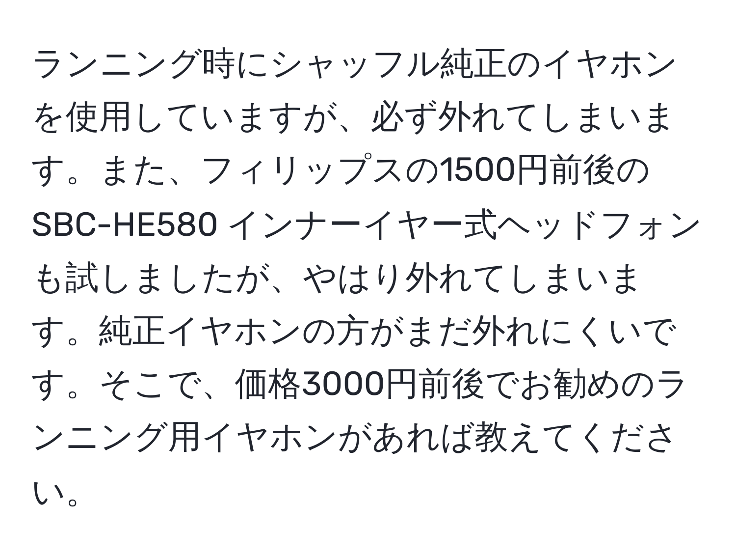 ランニング時にシャッフル純正のイヤホンを使用していますが、必ず外れてしまいます。また、フィリップスの1500円前後のSBC-HE580 インナーイヤー式ヘッドフォンも試しましたが、やはり外れてしまいます。純正イヤホンの方がまだ外れにくいです。そこで、価格3000円前後でお勧めのランニング用イヤホンがあれば教えてください。