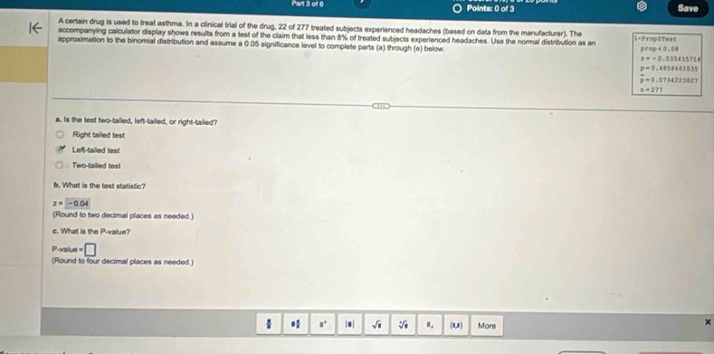 Save
A certain drug is used to treat asthma. In a clinical trial of the drug, 22 of 277 treated subjects experienced headaches (based on data from the manufacturer). The
accompanying calculator display shows results from a test of the claim that less than 8% of treated subjects experienced headaches. Use the normal distribution as an 1=Prop2Test
approximation to the binomial distribution and assume a 0.05 significance level to complete parts (a) through (e) below.
prop<0,08
z=-0.035435714
p=0,48506(1535
hat p=0.0794223827
a=277
a. Is the test two-tailed, left-tailed, or right-tailed?
Right tailed test
Left-tailed test
Two-tailed test
b. What is the test statistic?
z=-0.04
(Round to two decimal places as needed.)
c. What is the P -value?
P-value =□
(Round to four decimal places as needed.)
* a. |8| sqrt(□ ) sqrt[4](1) ". (1,1) More