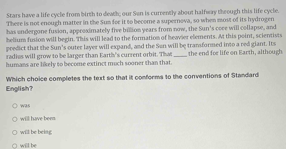 Stars have a life cycle from birth to death; our Sun is currently about halfway through this life cycle.
There is not enough matter in the Sun for it to become a supernova, so when most of its hydrogen
has undergone fusion, approximately five billion years from now, the Sun’s core will collapse, and
helium fusion will begin. This will lead to the formation of heavier elements. At this point, scientists
predict that the Sun’s outer layer will expand, and the Sun will be transformed into a red giant. Its
radius will grow to be larger than Earth’s current orbit. That _the end for life on Earth, although
humans are likely to become extinct much sooner than that.
Which choice completes the text so that it conforms to the conventions of Standard
English?
was
will have been
will be being
will be