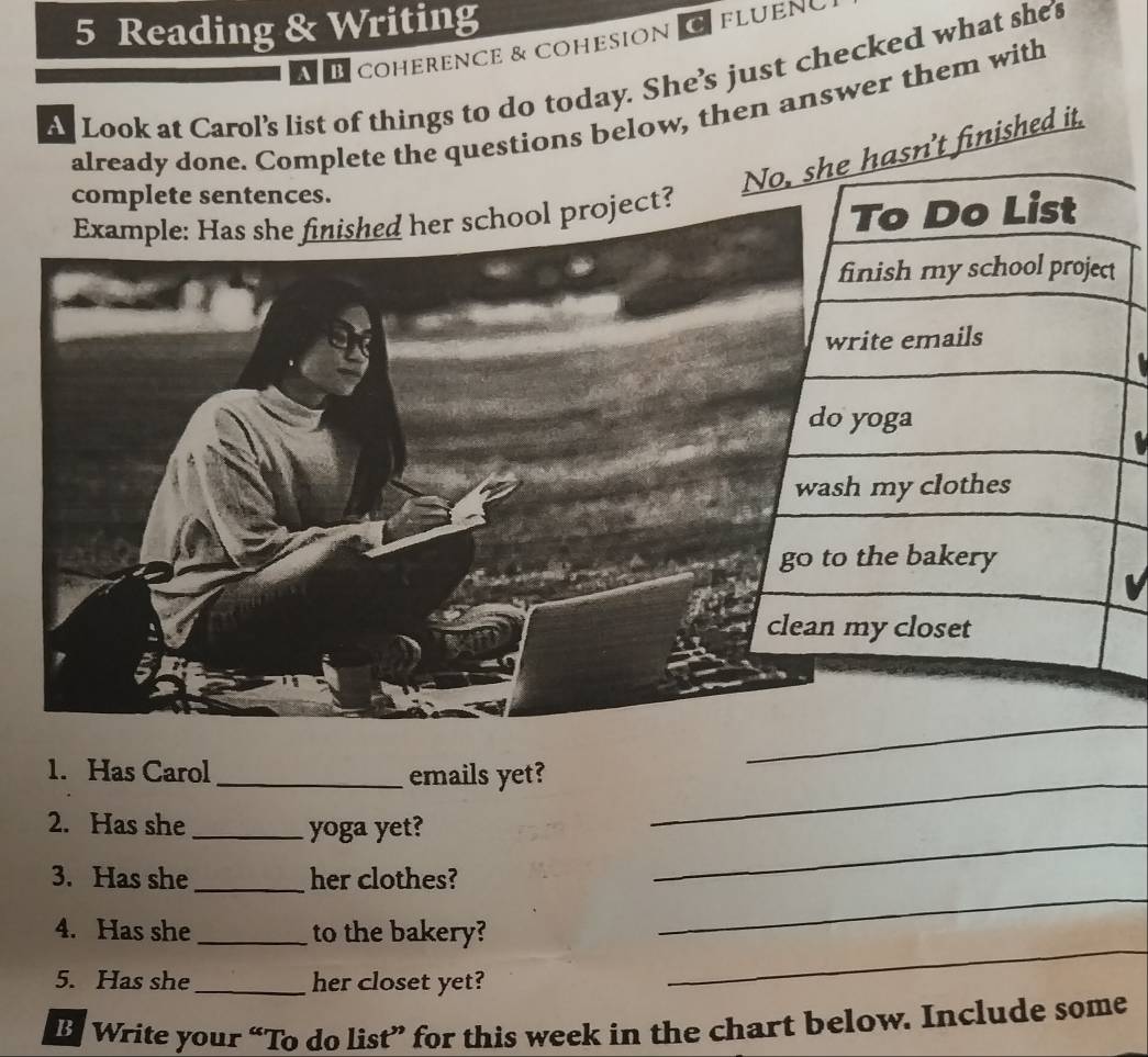 Reading & Writing 
É coherence & cohesion C fluen 
s Look at Carol's list of things to do today. She's just checked what she's 
already done. Complete the questions below, then answer them with 
complete sentences. 
finished it. 
Example: Has she finished her school project? 
_ 
1. Has Carol_ emails yet?_ 
2. Has she _yoga yet? 
_ 
3. Has she _her clothes? 
_ 
4. Has she _to the bakery? 
5. Has she_ her closet yet? 
_ 
B Write your “To do list” for this week in the chart below. Include some