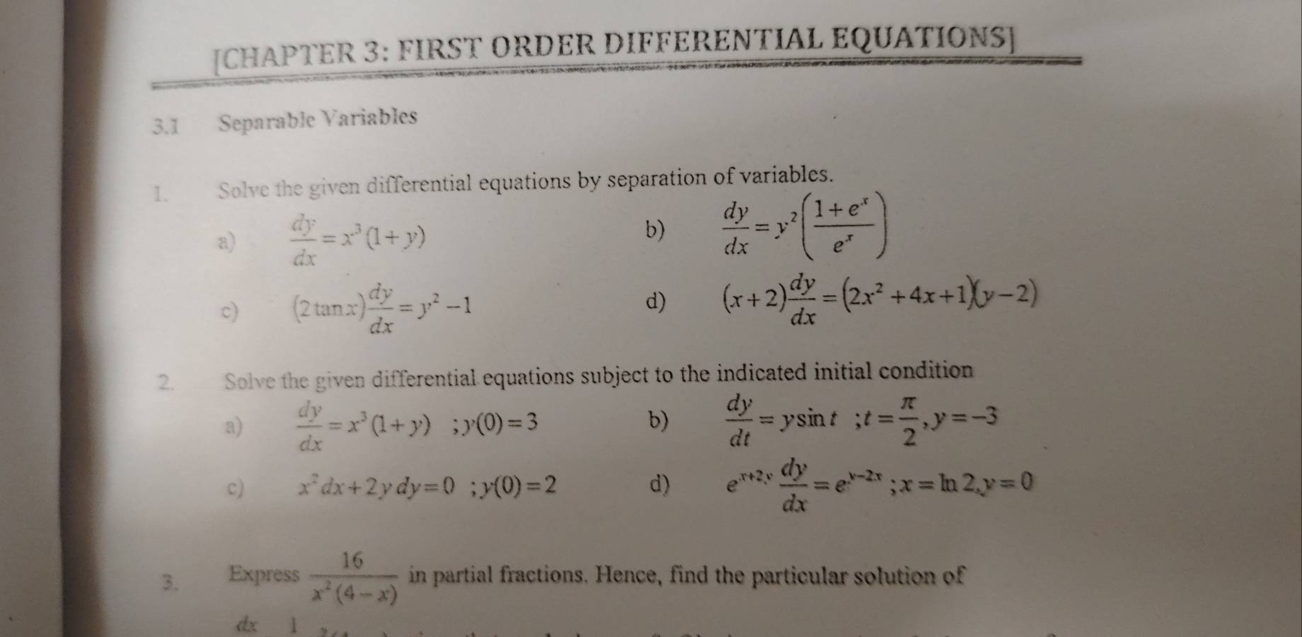 [CHAPTER 3: FIRST ORDER DIFFERENTIAL EQUATIONS] 
3.1 Separable Variables 
1. Solve the given differential equations by separation of variables. 
a)  dy/dx =x^3(1+y)
b)  dy/dx =y^2( (1+e^x)/e^x )
c) (2tan x) dy/dx =y^2-1 d) (x+2) dy/dx =(2x^2+4x+1)(y-2)
2. Solve the given differential equations subject to the indicated initial condition 
a)  dy/dx =x^3(1+y); y(0)=3  dy/dt =ysin t; t= π /2 , y=-3
b) 
c) x^2dx+2ydy=0; y(0)=2 d) e^(x+2y) dy/dx =e^(y-2x); x=ln 2, y=0
3. Express  16/x^2(4-x)  in partial fractions. Hence, find the particular solution of
dx l