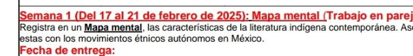Semana 1 (Del 17 al 21 de febrero de 2025): Mapa mental (Trabajo en parej 
Registra en un Mapa mental, las características de la literatura indígena contemporánea. As 
estas con los movimientos étnicos autónomos en México. 
Fecha de entrega: