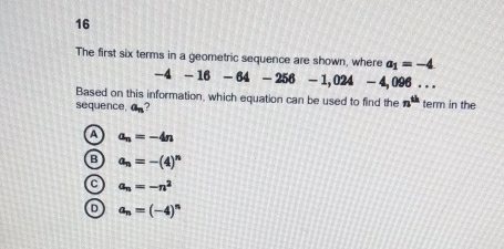 The first six terms in a geometric sequence are shown, where a_1=-4
-4-16-64-256-1,024 - 4,096. . .
Based on this information, which equation can be used to find the n^(th)
sequence, a_n 2 term in the
A a_n=-4n
B a_n=-(4)^n
C a_n=-n^2
D a_n=(-4)^n