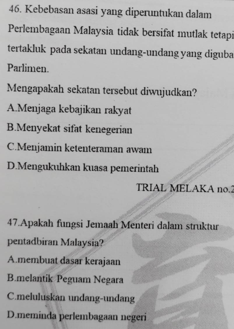 Kebebasan asasi yang diperuntukan dalam
Perlembagaan Malaysia tidak bersifat mutlak tetapi
tertakluk pada sekatan undang-undang yang diguba
Parlimen.
Mengapakah sekatan tersebut diwujudkan?
A.Menjaga kebajikan rakyat
B.Menyekat sifat kenegerian
C.Menjamin ketenteraman awam
D.Mengukuhkan kuasa pemerintah
TRIAL MELAKA no. 2
47.Apakah fungsi Jemaah Menteri dalam struktur
pentadbiran Malaysia?
A.membuat dasar kerajaan
B.melantik Peguam Negara
C.meluluskan undang-undang
D.meminda perlembagaan negeri