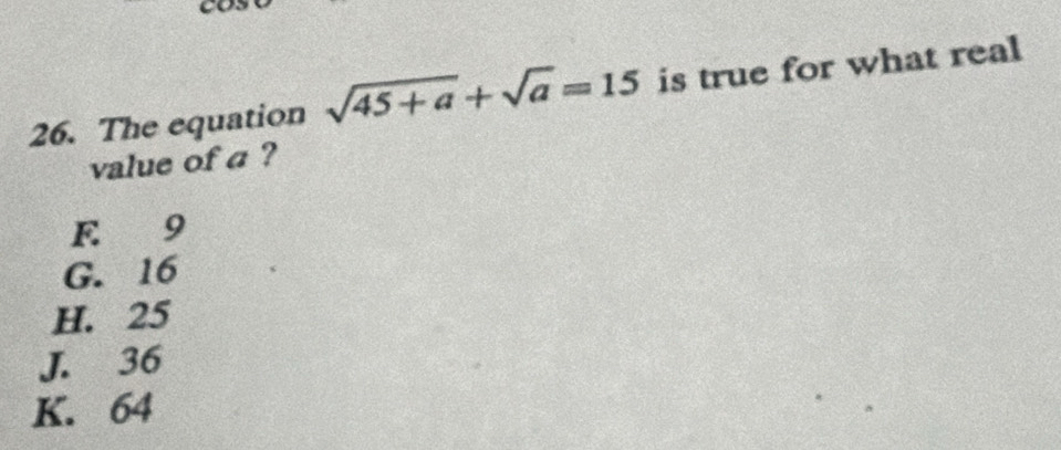 The equation sqrt(45+a)+sqrt(a)=15 is true for what real
value of a ?
E 9
G. 16
H. 25
J. 36
K. 64