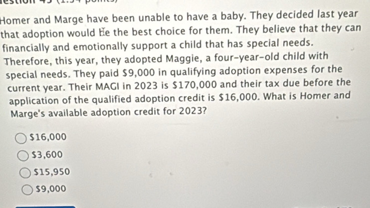 Homer and Marge have been unable to have a baby. They decided last year
that adoption would be the best choice for them. They believe that they can
financially and emotionally support a child that has special needs.
Therefore, this year, they adopted Maggie, a four-year-old child with
special needs. They paid $9,000 in qualifying adoption expenses for the
current year. Their MAGI in 2023 is $170,000 and their tax due before the
application of the qualified adoption credit is $16,000. What is Homer and
Marge's available adoption credit for 2023?
$16,000
$3,600
$15,950
$9,000