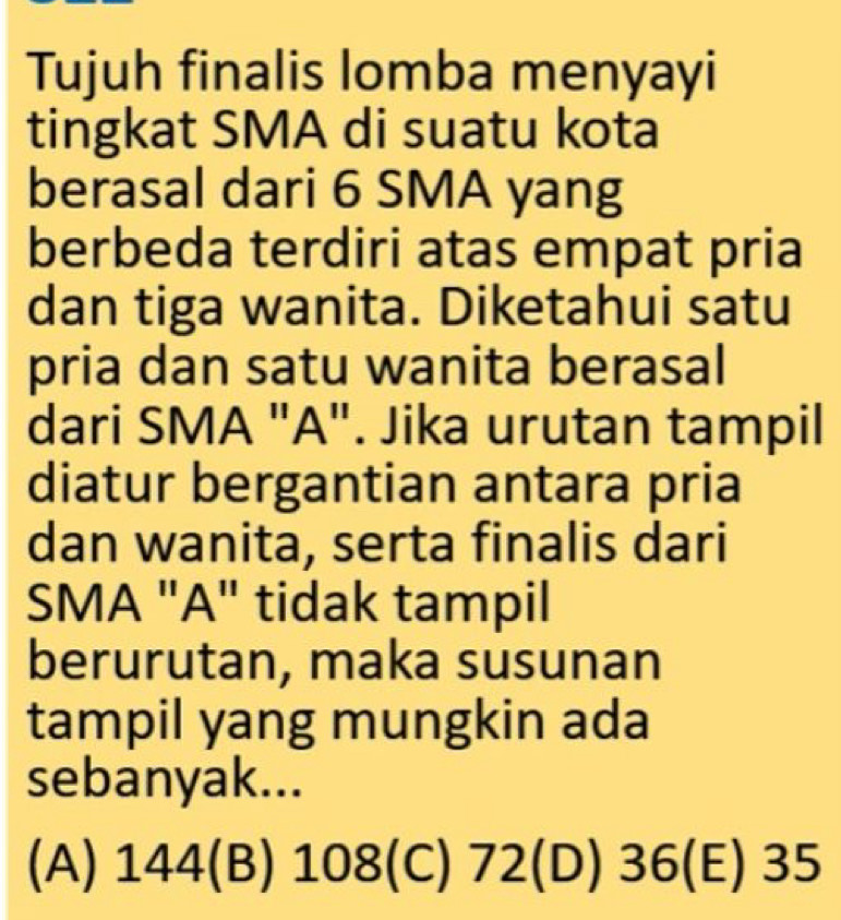 Tujuh finalis lomba menyayi
tingkat SMA di suatu kota
berasal dari 6 SMA yang
berbeda terdiri atas empat pria
dan tiga wanita. Diketahui satu
pria dan satu wanita berasal
dari SMA "A". Jika urutan tampil
diatur bergantian antara pria
dan wanita, serta finalis dari
SMA "A" tidak tampil
berurutan, maka susunan
tampil yang mungkin ada
sebanyak...
(A) 144 (B) 108 (C) 72 (D) 36 35 _ 