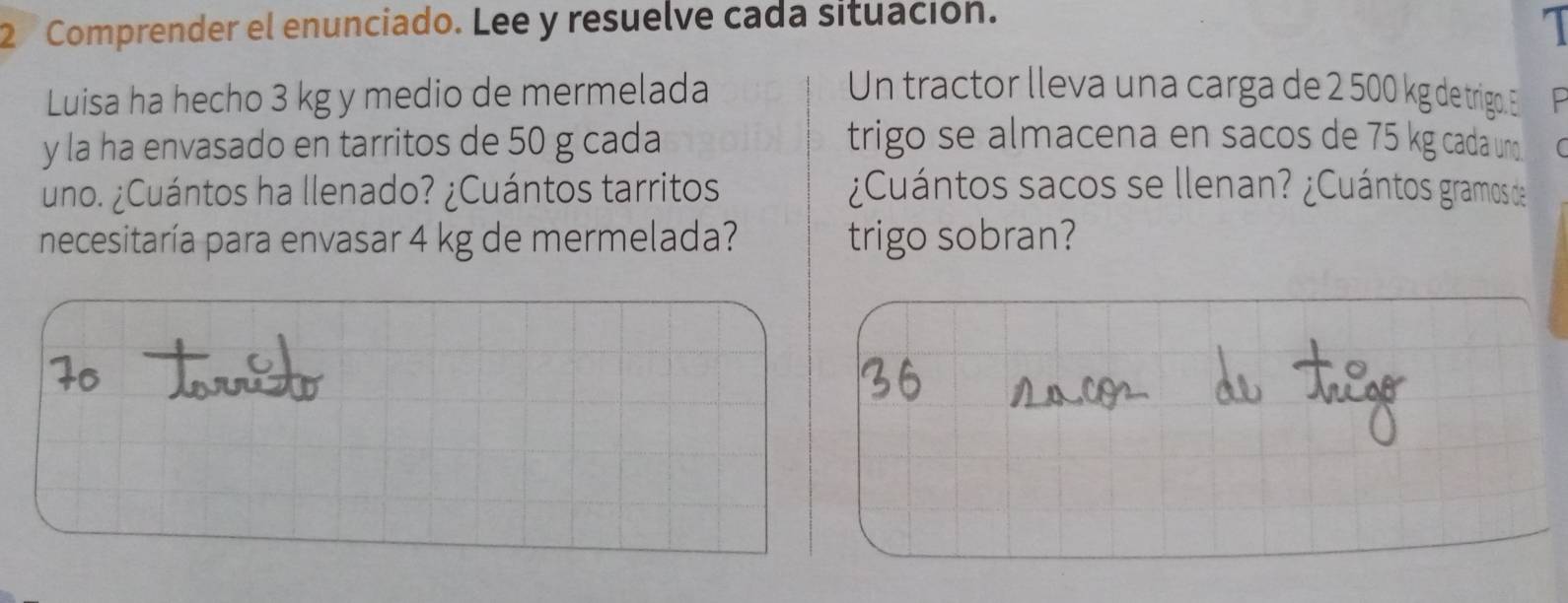 Comprender el enunciado. Lee y resuelve cada situación. 
1 
Luisa ha hecho 3 kg y medio de mermelada Un tractor lleva una carga de 2 500 kg de trigo. E 
y la ha envasado en tarritos de 50 g cada trigo se almacena en sacos de 75 kg cada uno 
uno. ¿Cuántos ha llenado? ¿Cuántos tarritos ¿Cuántos sacos se llenan? ¿Cuántos gramos de 
necesitaría para envasar 4 kg de mermelada? trigo sobran?