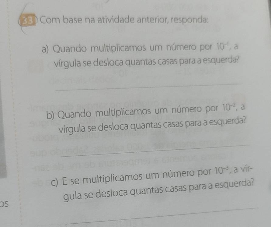 Com base na atividade anterior, responda: 
a) Quando multiplicamos um número por 10^(-1) ，a 
vírgula se desloca quantas casas para a esquerda? 
_ 
b) Quando multiplicamos um número por 10^(-2) a 
vírgula se desloca quantas casas para a esquerda? 
_ 
c) E se multiplicamos um número por 10^(-3) , a vír- 
gula se desloca quantas casas para a esquerda? 
_ 
OS