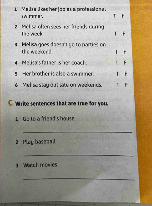 Melisa likes her job as a professional
swimmer. T F
2 Melisa often sees her friends during
the week. T F
3 Melisa goes doesn’t go to parties on
the weekend. T F
4 Melisa’s father is her coach. T F
5 Her brother is also a swimmer. T F
6 Melisa stay out late on weekends. T F
C Write sentences that are true for you.
1 Go to a friend’s house
_
2 Play baseball
_
3 Watch movies
_