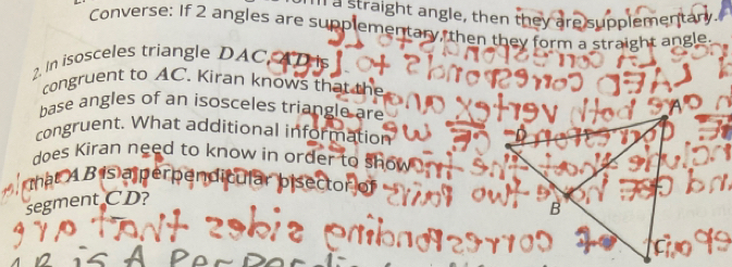 Ill a straight angle, then they are supplementan 
Converse: If 2 angles are supplementary, then they form a straight angle. 
2. In isosceles triangle DAC AD is 
congruent to AC. Kiran knows that the 
base angles of an isosceles triangle are 
congruent. What additional information 
does Kiran need to know in order to sh 
thật A B is a perpen 
segment CD?