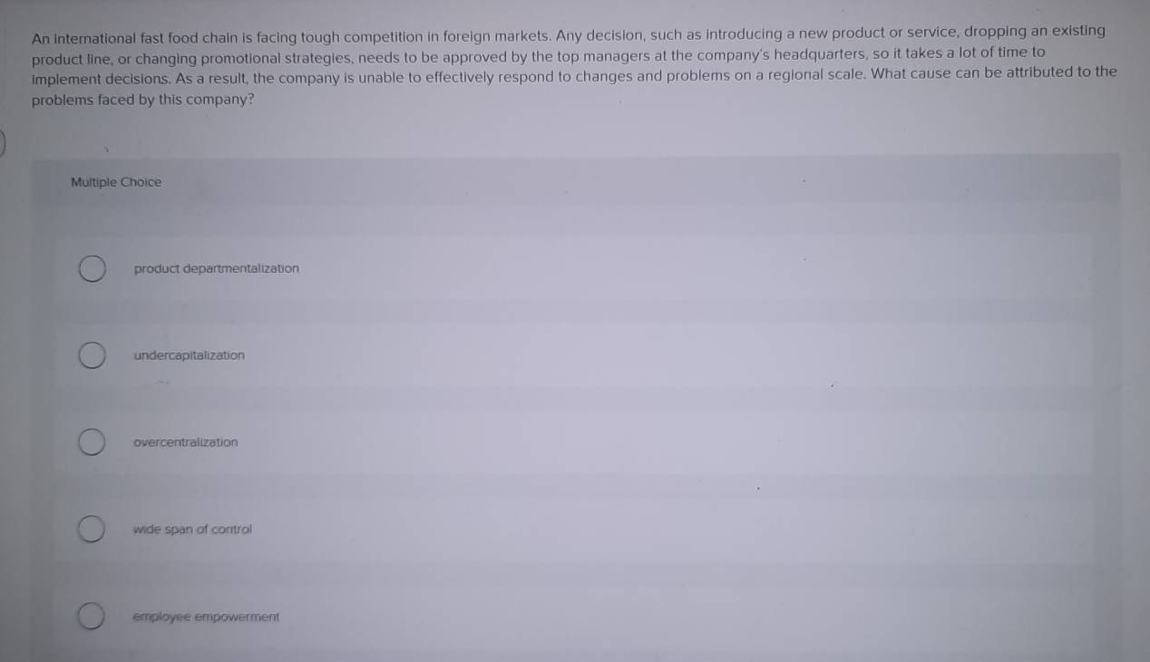 An international fast food chain is facing tough competition in foreign markets. Any decision, such as introducing a new product or service, dropping an existing
product line, or changing promotional strategies, needs to be approved by the top managers at the company's headquarters, so it takes a lot of time to
implement decisions. As a result, the company is unable to effectively respond to changes and problems on a regional scale. What cause can be attributed to the
problems faced by this company?
Multiple Choice
product departmentalization
undercapitalization
overcentralization
wide span of control
employee empowerment