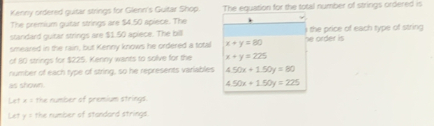 Kenny ordered guitar strings for Glenn's Guitar Shop. The equation for the total number of strings ordered is 
The premium guitar strings are $4.50 apiece. The 
standard guitar strings are $1.50 apiece. The bill ) the price of each type of string 
smeared in the rain, but Kenny knows he ordered a total x+y=80 he order is 
of 80 strings for $225. Kenny wants to solve for the x+y=225
number of each type of string, so he represents variables 4.50x+1.50y=80
as shown. 4.50x+1.50y=225
Let x= the number of premium strings. 
Le? y= the number of standard strings.