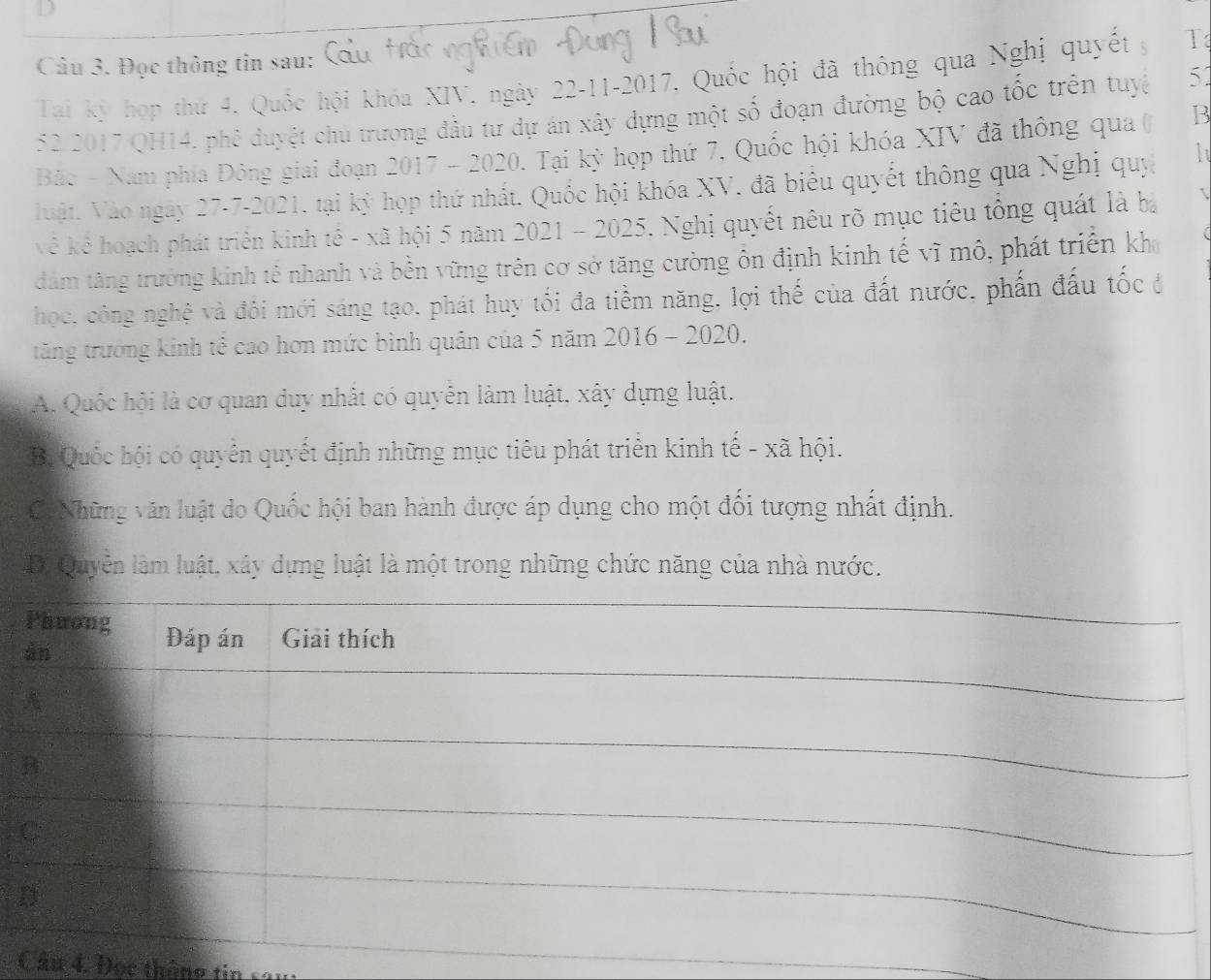 Đọc thông tin sau:
Tại kỳ hợp thứ 4. Quốc hội khóa XIV. ngày 22-11-2017. Quốc hội đã thông qua Nghị quyết g T
52 2017 QH14, phê duyệt chủ trương đầu tư dự án xây dựng một số đoạn đường bộ cao tốc trên tuyc 51
Bắc - Nam phía Đông giai đoạn 2017 - 2020. Tại kỳ họp thứ 7. Quốc hội khóa XIV đã thông qua ( B
Vuật. Vào ngày 27-7-2021, tại kỳ họp thứ nhất. Quốc hội khóa XV, đã biểu quyết thông qua Nghị quý
kê kể hoạch phát triển kinh tế - xã hội 5 năm 2021 - 2025. Nghị quyết nêu rõ mục tiêu tổng quát là bà
dăm tăng trưởng kinh tế nhanh và bền vững trên cơ sở tăng cường ôn định kinh tế vĩ mô, phát triển kh
học, công nghệ và đôi mới sáng tạo, phát huy tối đa tiểm năng, lợi thế của đất nước, phần đấu tốc ở
tăng trưởng kinh tế cao hơn mức bình quân của 5 năm 2016 - 2020.
A. Quốc hội là cơ quan duy nhất có quyển làm luật, xây dựng luật.
B. Quốc hội có quyển quyết định những mục tiêu phát triển kinh tế - xã hội.
Cô Những văn luật do Quốc hội ban hành được áp dụng cho một đối tượng nhất định.
D. Quyền làm luật, xây dựng luật là một trong những chức năng của nhà nước.
Câu 4. Đọc thông tin sau: