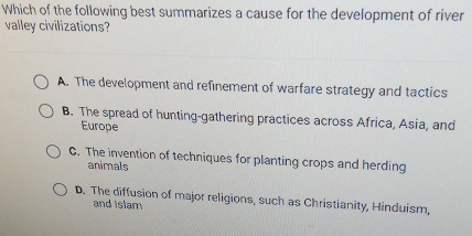 Which of the following best summarizes a cause for the development of river
valley civilizations?
A. The development and refinement of warfare strategy and tactics
B. The spread of hunting-gathering practices across Africa, Asia, and
Europe
C. The invention of techniques for planting crops and herding
animals
D. The diffusion of major religions, such as Christianity, Hinduism,
and Islam