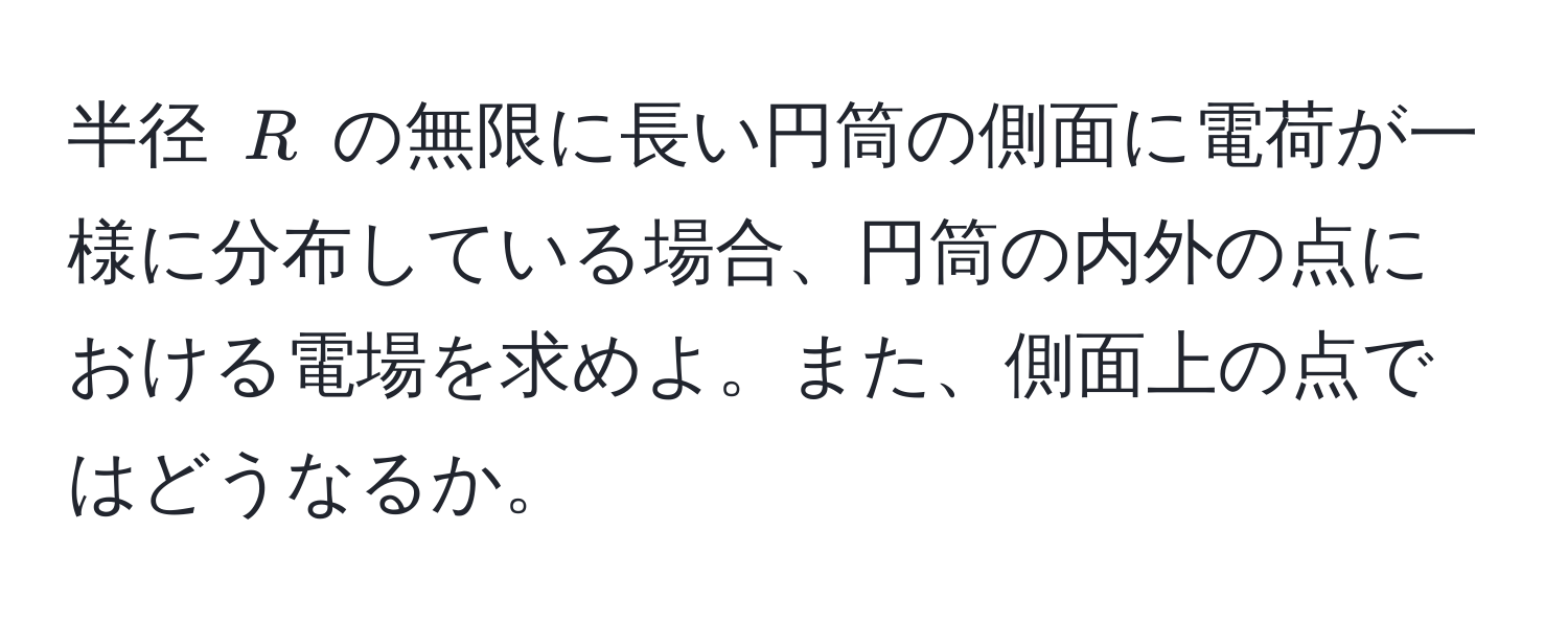 半径 ( R ) の無限に長い円筒の側面に電荷が一様に分布している場合、円筒の内外の点における電場を求めよ。また、側面上の点ではどうなるか。