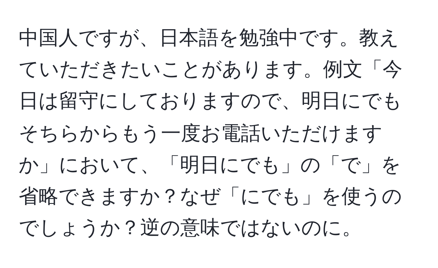 中国人ですが、日本語を勉強中です。教えていただきたいことがあります。例文「今日は留守にしておりますので、明日にでもそちらからもう一度お電話いただけますか」において、「明日にでも」の「で」を省略できますか？なぜ「にでも」を使うのでしょうか？逆の意味ではないのに。