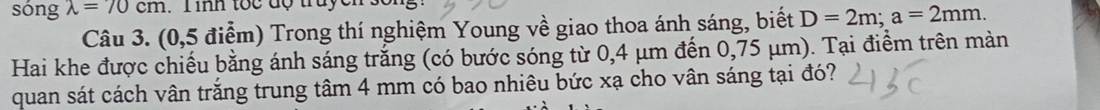 sóng lambda =70cm. Tinh toc đợ truyen 
Câu 3. (0,5 điểm) Trong thí nghiệm Young về giao thoa ánh sáng, biết D=2m; a=2mm. 
Hai khe được chiếu bằng ánh sáng trắng (có bước sóng từ 0,4 μm đến 0,75 μm). Tại điểm trên màn 
quan sát cách vân trắng trung tâm 4 mm có bao nhiêu bức xạ cho vân sáng tại đó?