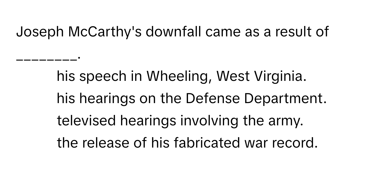 Joseph McCarthy's downfall came as a result of ________.

1) his speech in Wheeling, West Virginia. 
2) his hearings on the Defense Department. 
3) televised hearings involving the army. 
4) the release of his fabricated war record.