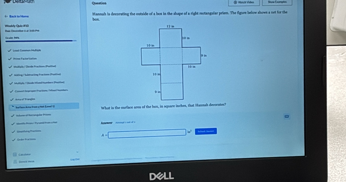 Delta Math Question Watch Video Show Excimples 
← Back to Home Hannah is decorating the outside of a box in the shape of a right rectangular prism. The figure below shows a net for the 
box. 
Weekly Quiz #10 
Dus: December & at 3:00 PM 
Grader 94% 
Least Common Multiple 
Prime Factorization 
Multiply / Divide Practions (Positive) 
Adding / Subtracting Fractinm (Positive) 
Multiply / Divide Mixed Numbers (Ponitive) 
Cooert linproper Fractions / Müxzd Nuisbers 
Area of Triangles 
Surface Area from a Net (Level 1) 
What is the surface area of the box, in square inches, that Hannah decorates? 
Vilume of Rectargular Prisms 
iddentity Pron/ Pyramid from a hist Answer Atomupt a out off ia 
Simplifyng Practioon 
Order Fractions
A=□ in^2 Scbuall Anner 
Cslculatar 
Deck Vers Ling Out 
dell