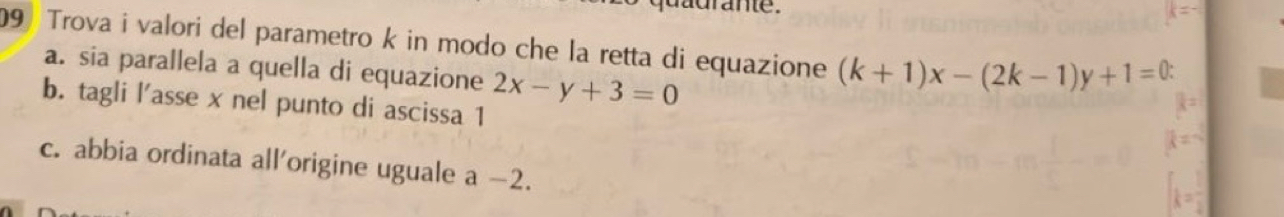 dadrante.
9 Trova i valori del parametro k in modo che la retta di equazione (k+1)x-(2k-1)y+1=0.
a. sia parallela a quella di equazione 2x-y+3=0
b. tagli l'asse x nel punto di ascissa 1
c. abbia ordinata all'origine uguale a -2.