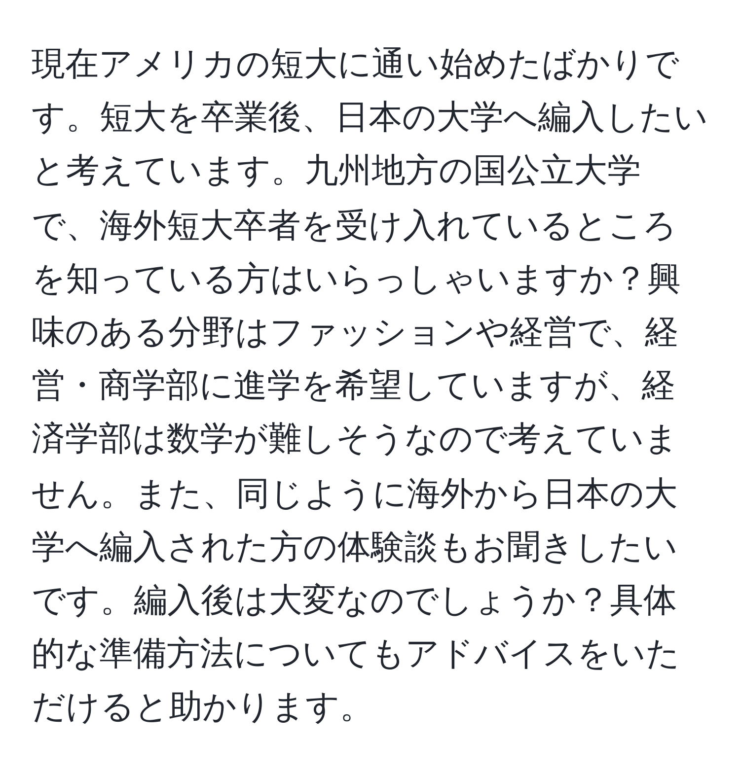 現在アメリカの短大に通い始めたばかりです。短大を卒業後、日本の大学へ編入したいと考えています。九州地方の国公立大学で、海外短大卒者を受け入れているところを知っている方はいらっしゃいますか？興味のある分野はファッションや経営で、経営・商学部に進学を希望していますが、経済学部は数学が難しそうなので考えていません。また、同じように海外から日本の大学へ編入された方の体験談もお聞きしたいです。編入後は大変なのでしょうか？具体的な準備方法についてもアドバイスをいただけると助かります。