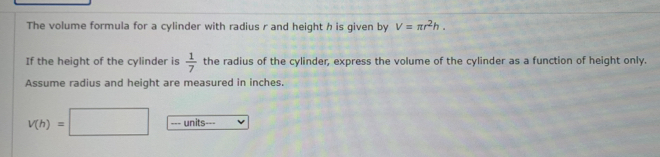 The volume formula for a cylinder with radius r and height h is given by V=π r^2h. 
If the height of the cylinder is  1/7  the radius of the cylinder, express the volume of the cylinder as a function of height only. 
Assume radius and height are measured in inches.
v(h)=□ units---