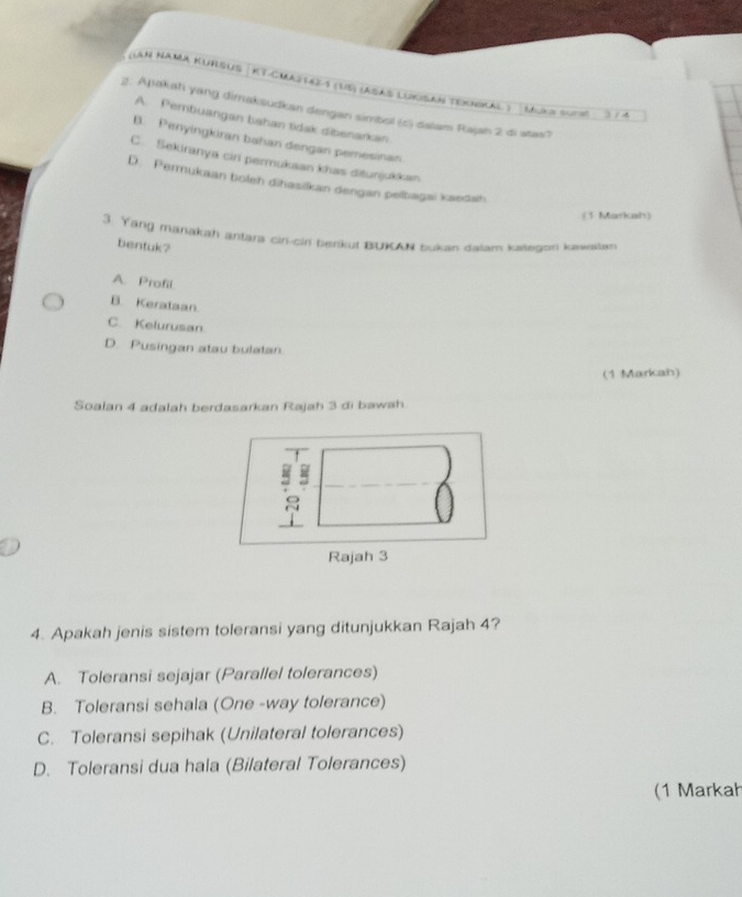 (LaN NAMA KURSUS | KT-CMaztaz -1 (15) (ASAS LUKıSaN Texnkal ) Muka surat 3 / 4
2. Apakah yang dimaksudkan dengan simbol (c) dalam Rajah 2 di atas?
A. Pembuangan bahan tidak dibenarkan
B. Penyingkiran bahan dengan pemesinan
C. Sekiranya cir permukaan khas ditunjukkan
D. Permukaan boleh dihasilkan dengan pelbagai kaedah
(1 Markah)
3. Yang marakah antara cin-ciri benkut BUAN bukan dalam kategon kaailan
bentuk?
A. Profil
B. Kerataan
C. Kelurusan
D. Pusingan atau bulatan
(1 Markah)
Soalan 4 adalah berdasarkan Rajah 3 di bawah
4. Apakah jenis sistem toleransi yang ditunjukkan Rajah 4?
A. Toleransi sejajar (Parallel tolerances)
B. Toleransi sehala (One -way tolerance)
C. Toleransi sepihak (Unilateral tolerances)
D. Toleransi dua hala (Bilateral Tolerances)
(1 Markał